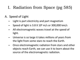 I.  Radiation from Space (pg 585) Speed of Light Light is part electricity and part magnetism Speed of light is 3.8 X 10 8  m/s or 300,000 km/s All electromagnetic waves travel at the speed of light.  Universe is so large it takes millions of years from the light from some stars to reach the Earth.  Once electromagnetic radiation from stars and other objects reach Earth, we can use it to learn about the source of the electromagnetic radiation.  