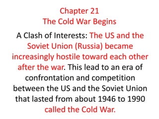 Chapter 21
        The Cold War Begins
  A Clash of Interests: The US and the
     Soviet Union (Russia) became
increasingly hostile toward each other
  after the war. This lead to an era of
    confrontation and competition
 between the US and the Soviet Union
 that lasted from about 1946 to 1990
          called the Cold War.
 