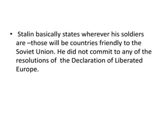 • Stalin basically states wherever his soldiers
  are –those will be countries friendly to the
  Soviet Union. He did not commit to any of the
  resolutions of the Declaration of Liberated
  Europe.
 