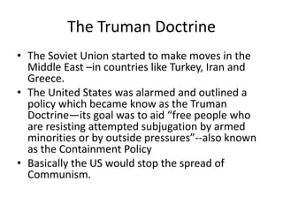The Truman Doctrine
• The Soviet Union started to make moves in the
  Middle East –in countries like Turkey, Iran and
  Greece.
• The United States was alarmed and outlined a
  policy which became know as the Truman
  Doctrine—its goal was to aid “free people who
  are resisting attempted subjugation by armed
  minorities or by outside pressures”--also known
  as the Containment Policy
• Basically the US would stop the spread of
  Communism.
 