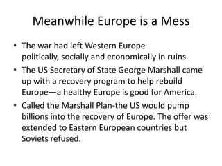 Meanwhile Europe is a Mess
• The war had left Western Europe
  politically, socially and economically in ruins.
• The US Secretary of State George Marshall came
  up with a recovery program to help rebuild
  Europe—a healthy Europe is good for America.
• Called the Marshall Plan-the US would pump
  billions into the recovery of Europe. The offer was
  extended to Eastern European countries but
  Soviets refused.
 