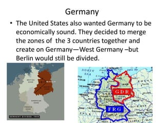 Germany
• The United States also wanted Germany to be
  economically sound. They decided to merge
  the zones of the 3 countries together and
  create on Germany—West Germany –but
  Berlin would still be divided.
 