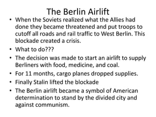 The Berlin Airlift
• When the Soviets realized what the Allies had
  done they became threatened and put troops to
  cutoff all roads and rail traffic to West Berlin. This
  blockade created a crisis.
• What to do???
• The decision was made to start an airlift to supply
  Berliners with food, medicine, and coal.
• For 11 months, cargo planes dropped supplies.
• Finally Stalin lifted the blockade
• The Berlin airlift became a symbol of American
  determination to stand by the divided city and
  against communism.
 