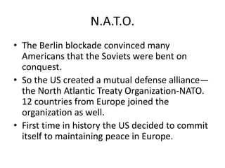 N.A.T.O.
• The Berlin blockade convinced many
  Americans that the Soviets were bent on
  conquest.
• So the US created a mutual defense alliance—
  the North Atlantic Treaty Organization-NATO.
  12 countries from Europe joined the
  organization as well.
• First time in history the US decided to commit
  itself to maintaining peace in Europe.
 