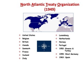 North Atlantic Treaty Organization
               (1949)




 United States       Luxemburg
 Belgium             Netherlands
 Britain             Norway
 Canada              Portugal
 Denmark             1952: Greece &
                            Turkey
 France
                      1955: West Germany
 Iceland
                      1983: Spain
 Italy
 
