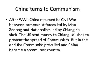 China turns to Communism
• After WWII China resumed its Civil War
  between communist forces led by Mao
  Zedong and Nationalists led by Chiang Kai-
  shek. The US sent money to Chiang kai-shek to
  prevent the spread of Communism. But in the
  end the Communist prevailed and China
  became a communist country.
 