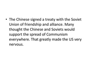 • The Chinese signed a treaty with the Soviet
  Union of friendship and alliance. Many
  thought the Chinese and Soviets would
  support the spread of Communism
  everywhere. That greatly made the US very
  nervous.
 
