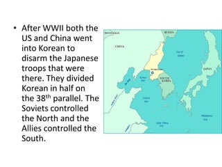 • After WWII both the
  US and China went
  into Korean to
  disarm the Japanese
  troops that were
  there. They divided
  Korean in half on
  the 38th parallel. The
  Soviets controlled
  the North and the
  Allies controlled the
  South.
 