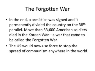 The Forgotten War
• In the end, a armistice was signed and it
  permanently divided the country on the 38th
  parallel. Move than 33,600 American soldiers
  died in the Korean War—a war that came to
  be called the Forgotten War.
• The US would now use force to stop the
  spread of communism anywhere in the world.
 