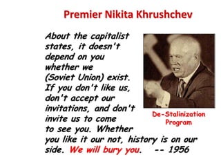 Premier Nikita Khrushchev
About the capitalist
states, it doesn't
depend on you
whether we
(Soviet Union) exist.
If you don't like us,
don't accept our
invitations, and don't
                           De-Stalinization
invite us to come              Program
to see you. Whether
you like it our not, history is on our
side. We will bury you. -- 1956
 