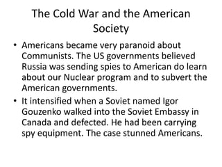 The Cold War and the American
               Society
• Americans became very paranoid about
  Communists. The US governments believed
  Russia was sending spies to American do learn
  about our Nuclear program and to subvert the
  American governments.
• It intensified when a Soviet named Igor
  Gouzenko walked into the Soviet Embassy in
  Canada and defected. He had been carrying
  spy equipment. The case stunned Americans.
 