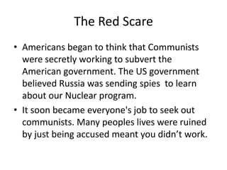 The Red Scare
• Americans began to think that Communists
  were secretly working to subvert the
  American government. The US government
  believed Russia was sending spies to learn
  about our Nuclear program.
• It soon became everyone's job to seek out
  communists. Many peoples lives were ruined
  by just being accused meant you didn’t work.
 