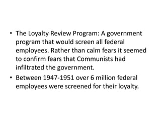 • The Loyalty Review Program: A government
  program that would screen all federal
  employees. Rather than calm fears it seemed
  to confirm fears that Communists had
  infiltrated the government.
• Between 1947-1951 over 6 million federal
  employees were screened for their loyalty.
 