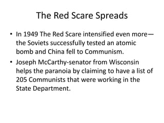 The Red Scare Spreads
• In 1949 The Red Scare intensified even more—
  the Soviets successfully tested an atomic
  bomb and China fell to Communism.
• Joseph McCarthy-senator from Wisconsin
  helps the paranoia by claiming to have a list of
  205 Communists that were working in the
  State Department.
 