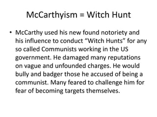McCarthyism = Witch Hunt
• McCarthy used his new found notoriety and
  his influence to conduct “Witch Hunts” for any
  so called Communists working in the US
  government. He damaged many reputations
  on vague and unfounded charges. He would
  bully and badger those he accused of being a
  communist. Many feared to challenge him for
  fear of becoming targets themselves.
 