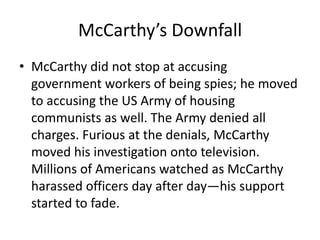 McCarthy’s Downfall
• McCarthy did not stop at accusing
  government workers of being spies; he moved
  to accusing the US Army of housing
  communists as well. The Army denied all
  charges. Furious at the denials, McCarthy
  moved his investigation onto television.
  Millions of Americans watched as McCarthy
  harassed officers day after day—his support
  started to fade.
 