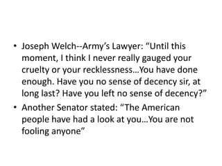 • Joseph Welch--Army’s Lawyer: “Until this
  moment, I think I never really gauged your
  cruelty or your recklessness…You have done
  enough. Have you no sense of decency sir, at
  long last? Have you left no sense of decency?”
• Another Senator stated: “The American
  people have had a look at you…You are not
  fooling anyone”
 