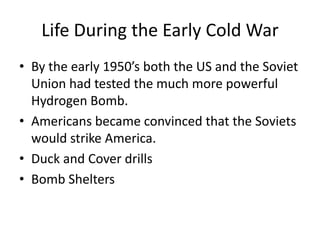 Life During the Early Cold War
• By the early 1950’s both the US and the Soviet
  Union had tested the much more powerful
  Hydrogen Bomb.
• Americans became convinced that the Soviets
  would strike America.
• Duck and Cover drills
• Bomb Shelters
 