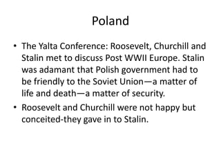 Poland
• The Yalta Conference: Roosevelt, Churchill and
  Stalin met to discuss Post WWII Europe. Stalin
  was adamant that Polish government had to
  be friendly to the Soviet Union—a matter of
  life and death—a matter of security.
• Roosevelt and Churchill were not happy but
  conceited-they gave in to Stalin.
 