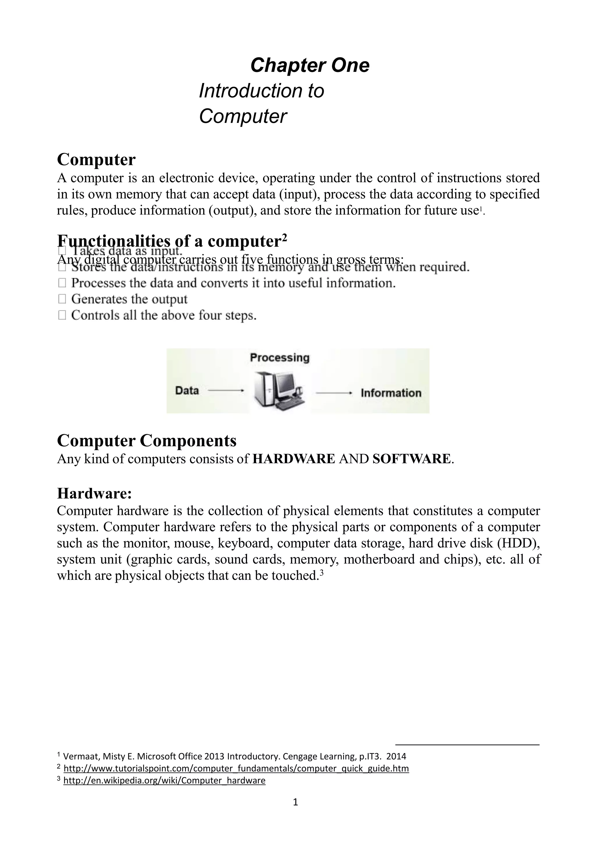 Chapter One
Introduction to
Computer
Computer
A computer is an electronic device, operating under the control of instructions stored
in its own memory that can accept data (input), process the data according to specified
rules, produce information (output), and store the information for future use1.
Functionalities of a computer2
Any digital computer carries out five functions in gross terms:
Computer Components
Any kind of computers consists of HARDWARE AND SOFTWARE.
Hardware:
Computer hardware is the collection of physical elements that constitutes a computer
system. Computer hardware refers to the physical parts or components of a computer
such as the monitor, mouse, keyboard, computer data storage, hard drive disk (HDD),
system unit (graphic cards, sound cards, memory, motherboard and chips), etc. all of
which are physical objects that can be touched.3
1 Vermaat, Misty E. Microsoft Office 2013 Introductory. Cengage Learning, p.IT3. 2014
2 http://www.tutorialspoint.com/computer_fundamentals/computer_quick_guide.htm
3 http://en.wikipedia.org/wiki/Computer_hardware
1
 