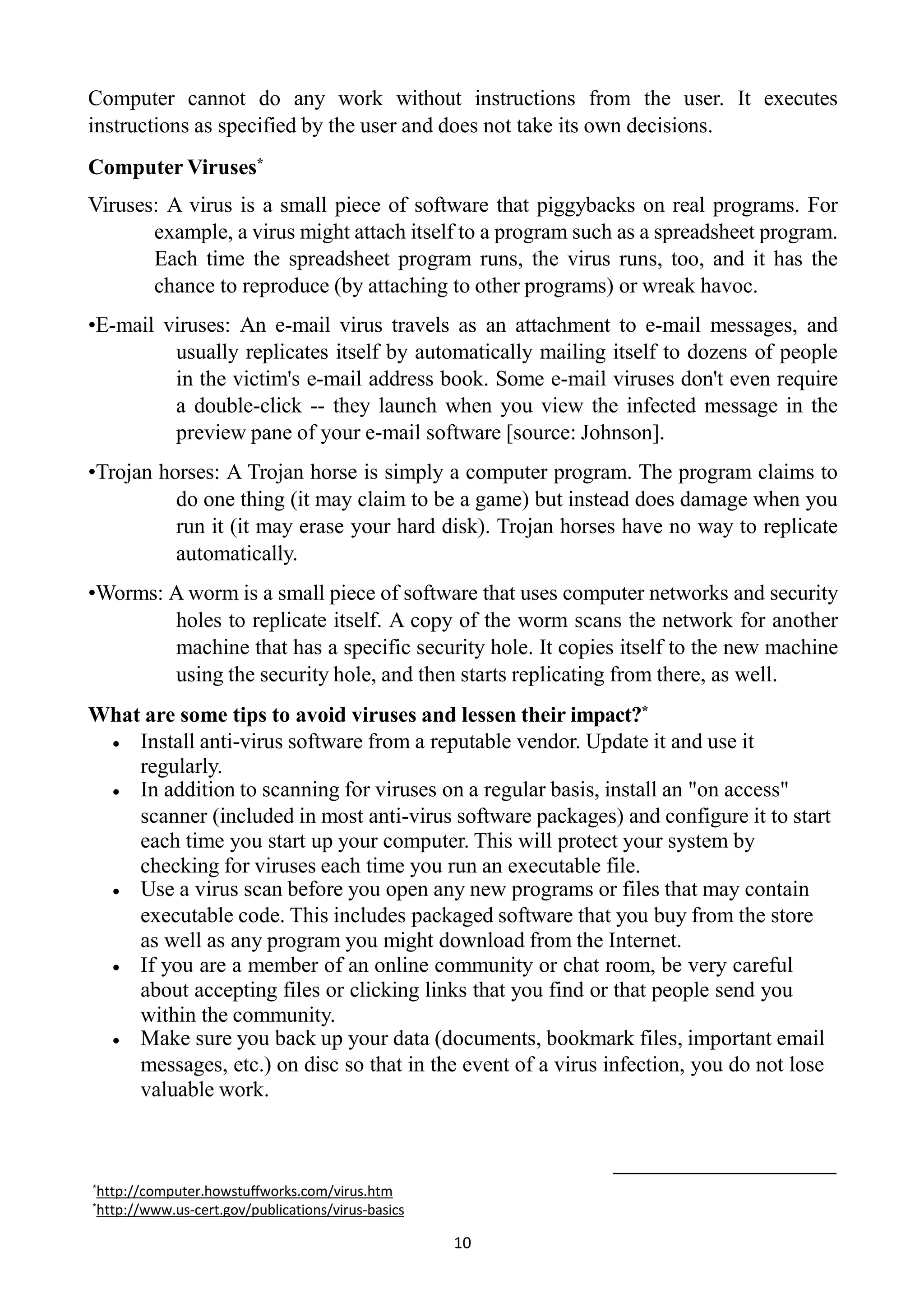 Computer cannot do any work without instructions from the user. It executes
instructions as specified by the user and does not take its own decisions.
Computer Viruses*
Viruses: A virus is a small piece of software that piggybacks on real programs. For
example, a virus might attach itself to a program such as a spreadsheet program.
Each time the spreadsheet program runs, the virus runs, too, and it has the
chance to reproduce (by attaching to other programs) or wreak havoc.
•E-mail viruses: An e-mail virus travels as an attachment to e-mail messages, and
usually replicates itself by automatically mailing itself to dozens of people
in the victim's e-mail address book. Some e-mail viruses don't even require
a double-click -- they launch when you view the infected message in the
preview pane of your e-mail software [source: Johnson].
•Trojan horses: A Trojan horse is simply a computer program. The program claims to
do one thing (it may claim to be a game) but instead does damage when you
run it (it may erase your hard disk). Trojan horses have no way to replicate
automatically.
•Worms: A worm is a small piece of software that uses computer networks and security
holes to replicate itself. A copy of the worm scans the network for another
machine that has a specific security hole. It copies itself to the new machine
using the security hole, and then starts replicating from there, as well.
What are some tips to avoid viruses and lessen their impact?*
 Install anti-virus software from a reputable vendor. Update it and use it
regularly.
 In addition to scanning for viruses on a regular basis, install an "on access"
scanner (included in most anti-virus software packages) and configure it to start
each time you start up your computer. This will protect your system by
checking for viruses each time you run an executable file.
 Use a virus scan before you open any new programs or files that may contain
executable code. This includes packaged software that you buy from the store
as well as any program you might download from the Internet.
 If you are a member of an online community or chat room, be very careful
about accepting files or clicking links that you find or that people send you
within the community.
 Make sure you back up your data (documents, bookmark files, important email
messages, etc.) on disc so that in the event of a virus infection, you do not lose
valuable work.
*http://computer.howstuffworks.com/virus.htm
*http://www.us-cert.gov/publications/virus-basics
10
 
