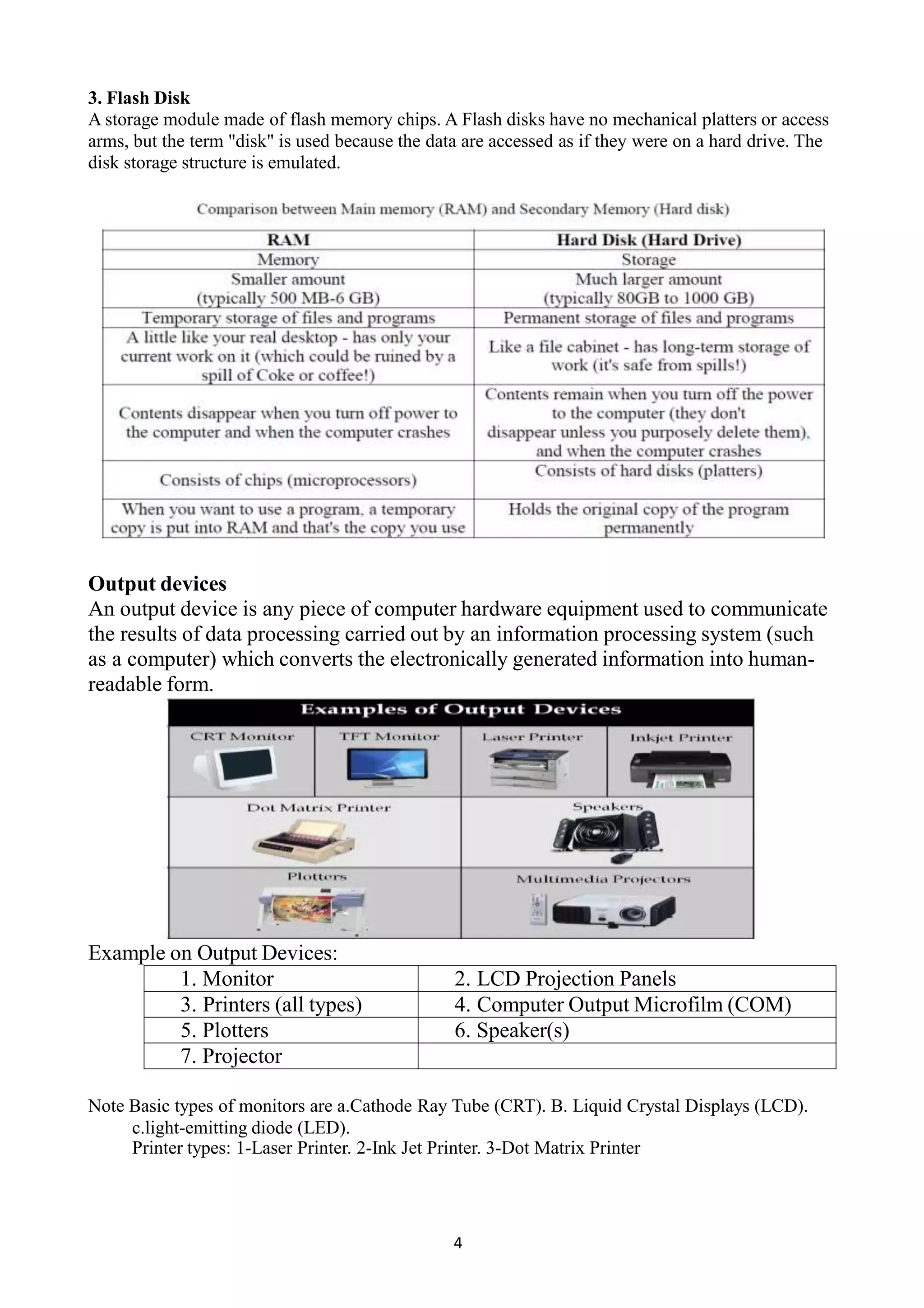3. Flash Disk
A storage module made of flash memory chips. A Flash disks have no mechanical platters or access
arms, but the term "disk" is used because the data are accessed as if they were on a hard drive. The
disk storage structure is emulated.
Output devices
An output device is any piece of computer hardware equipment used to communicate
the results of data processing carried out by an information processing system (such
as a computer) which converts the electronically generated information into human-
readable form.
Example on Output Devices:
1. Monitor 2. LCD Projection Panels
3. Printers (all types) 4. Computer Output Microfilm (COM)
5. Plotters 6. Speaker(s)
7. Projector
Note Basic types of monitors are a.Cathode Ray Tube (CRT). B. Liquid Crystal Displays (LCD).
c.light-emitting diode (LED).
Printer types: 1-Laser Printer. 2-Ink Jet Printer. 3-Dot Matrix Printer
4
 