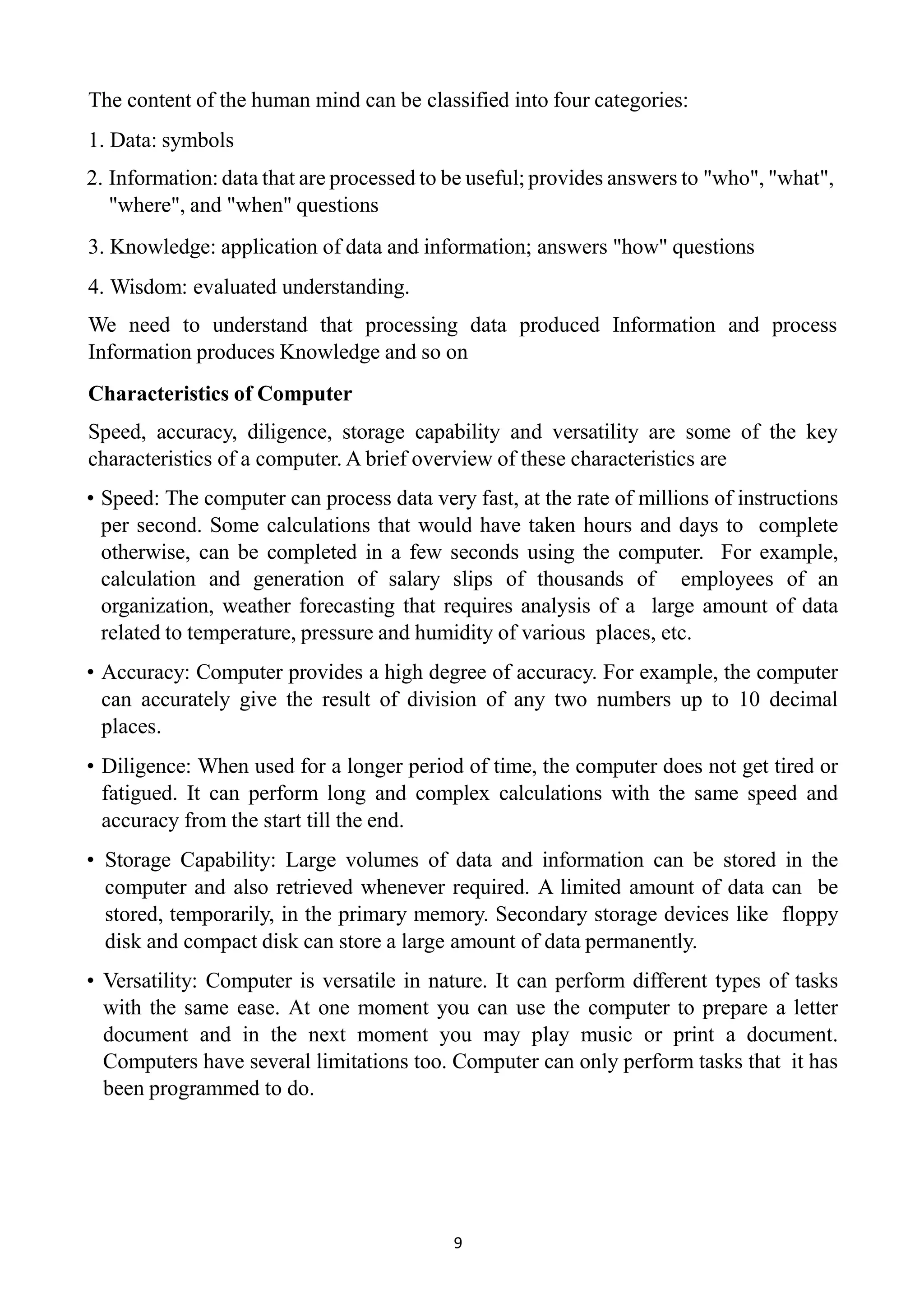 9
The content of the human mind can be classified into four categories:
1. Data: symbols
2. Information: data that are processed to be useful; provides answers to "who", "what",
"where", and "when" questions
3. Knowledge: application of data and information; answers "how" questions
4. Wisdom: evaluated understanding.
We need to understand that processing data produced Information and process
Information produces Knowledge and so on
Characteristics of Computer
Speed, accuracy, diligence, storage capability and versatility are some of the key
characteristics of a computer. A brief overview of these characteristics are
• Speed: The computer can process data very fast, at the rate of millions of instructions
per second. Some calculations that would have taken hours and days to complete
otherwise, can be completed in a few seconds using the computer. For example,
calculation and generation of salary slips of thousands of employees of an
organization, weather forecasting that requires analysis of a large amount of data
related to temperature, pressure and humidity of various places, etc.
• Accuracy: Computer provides a high degree of accuracy. For example, the computer
can accurately give the result of division of any two numbers up to 10 decimal
places.
• Diligence: When used for a longer period of time, the computer does not get tired or
fatigued. It can perform long and complex calculations with the same speed and
accuracy from the start till the end.
• Storage Capability: Large volumes of data and information can be stored in the
computer and also retrieved whenever required. A limited amount of data can be
stored, temporarily, in the primary memory. Secondary storage devices like floppy
disk and compact disk can store a large amount of data permanently.
• Versatility: Computer is versatile in nature. It can perform different types of tasks
with the same ease. At one moment you can use the computer to prepare a letter
document and in the next moment you may play music or print a document.
Computers have several limitations too. Computer can only perform tasks that it has
been programmed to do.
 
