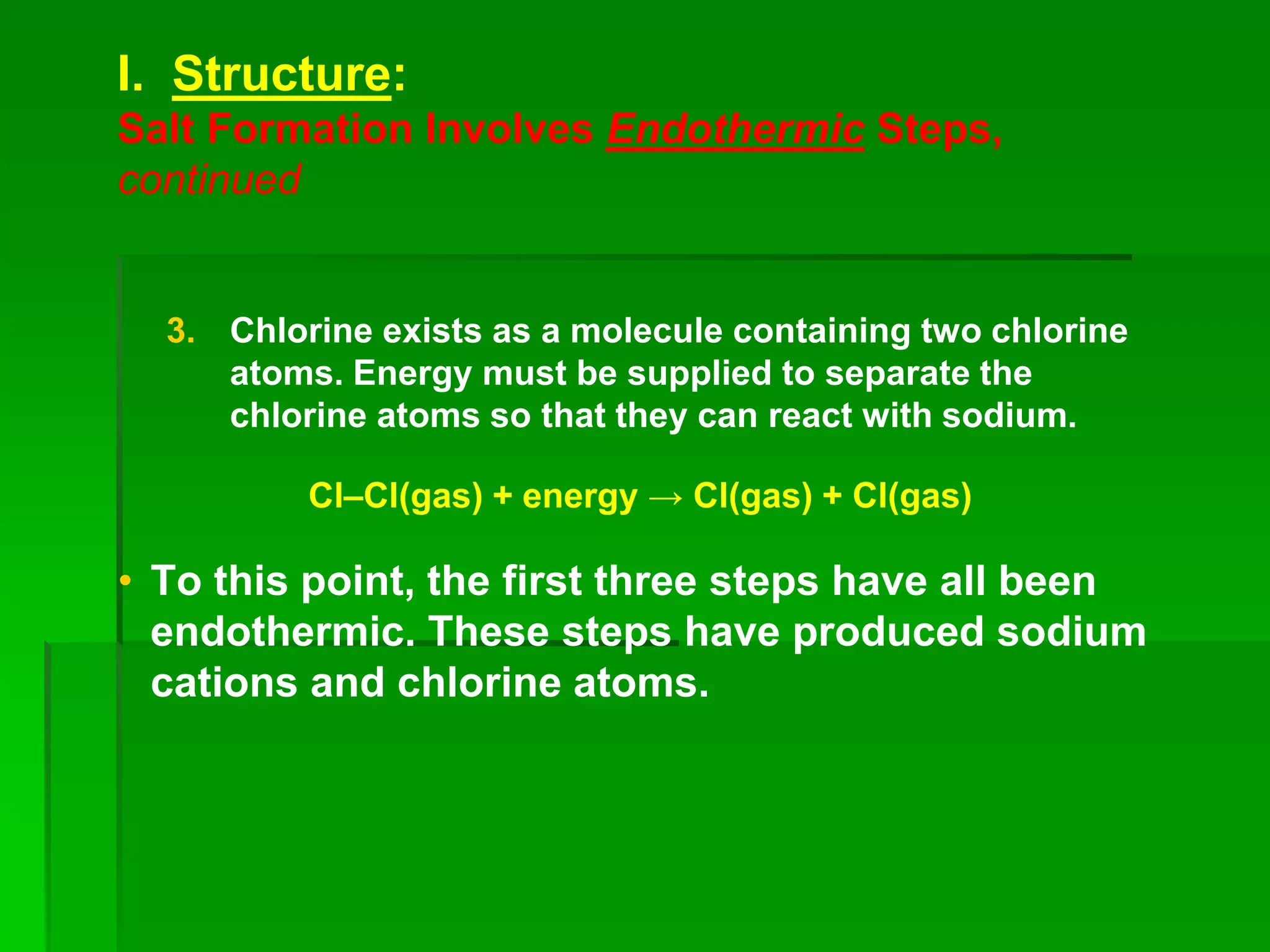 I. Structure:
Salt Formation Involves Endothermic Steps,
continued
3. Chlorine exists as a molecule containing two chlorine
atoms. Energy must be supplied to separate the
chlorine atoms so that they can react with sodium.
Cl–Cl(gas) + energy → Cl(gas) + Cl(gas)
• To this point, the first three steps have all been
endothermic. These steps have produced sodium
cations and chlorine atoms.
 
