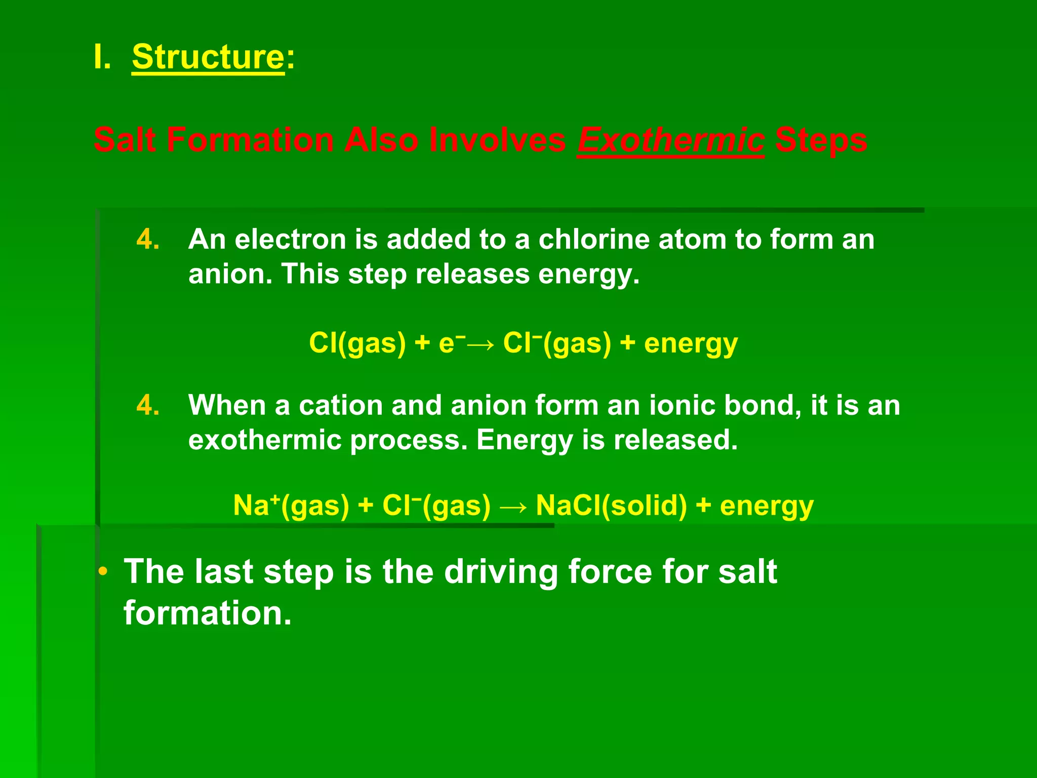 I. Structure:
Salt Formation Also Involves Exothermic Steps
4. An electron is added to a chlorine atom to form an
anion. This step releases energy.
Cl(gas) + e−→ Cl−(gas) + energy
4. When a cation and anion form an ionic bond, it is an
exothermic process. Energy is released.
Na+(gas) + Cl−(gas) → NaCl(solid) + energy
• The last step is the driving force for salt
formation.
 