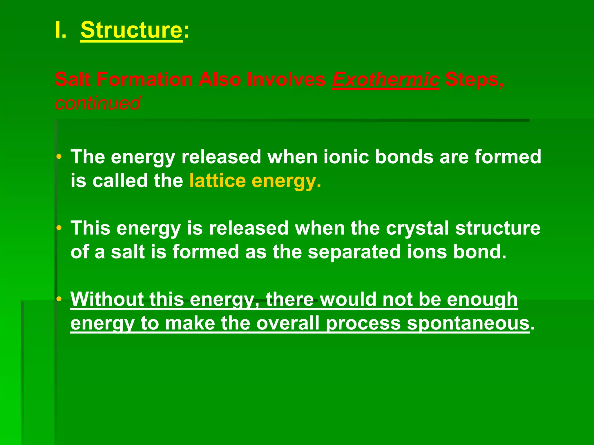 I. Structure:
Salt Formation Also Involves Exothermic Steps,
continued
• The energy released when ionic bonds are formed
is called the lattice energy.
• This energy is released when the crystal structure
of a salt is formed as the separated ions bond.
• Without this energy, there would not be enough
energy to make the overall process spontaneous.
 