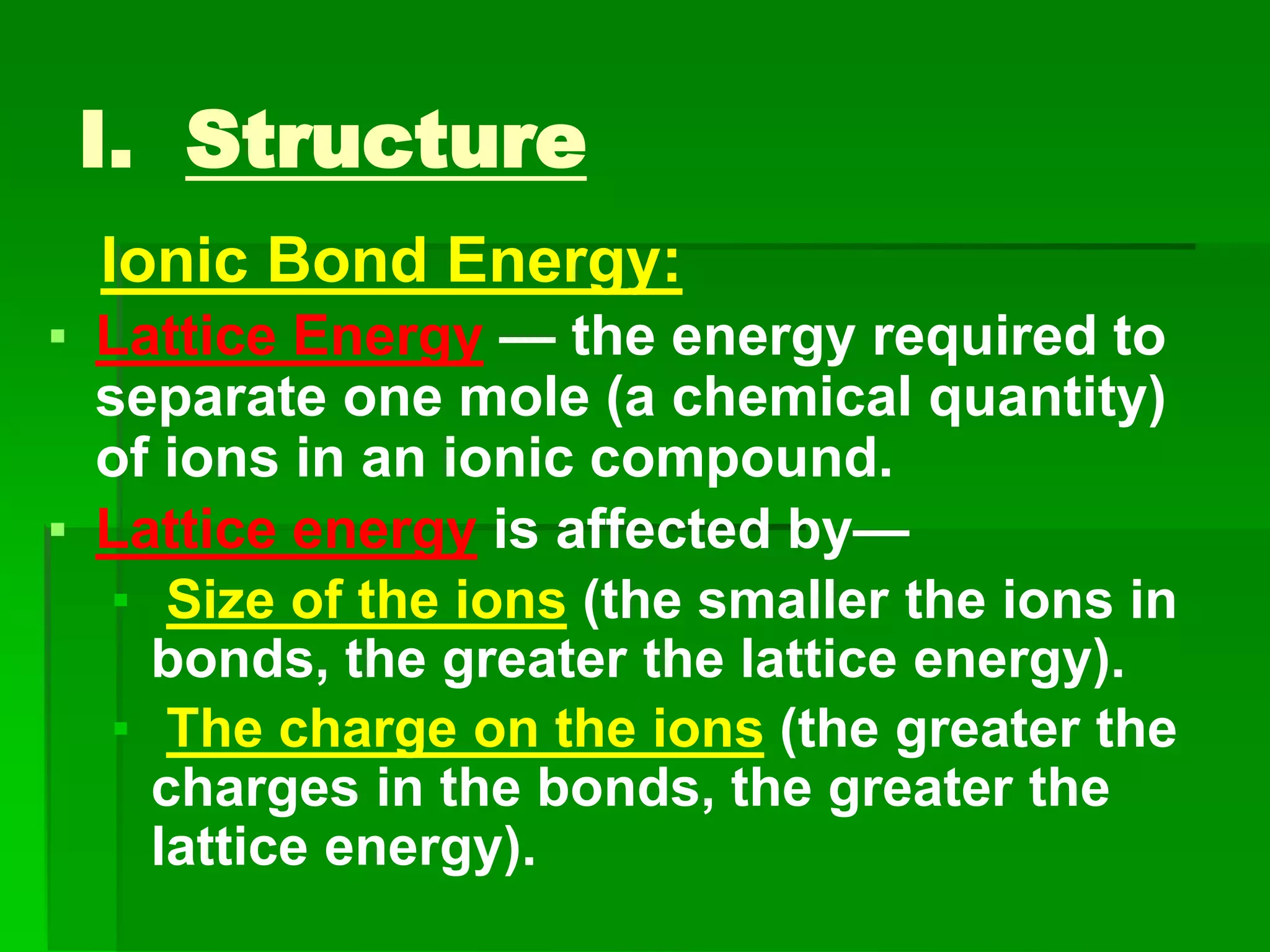 I. Structure
Ionic Bond Energy:
▪ Lattice Energy — the energy required to
separate one mole (a chemical quantity)
of ions in an ionic compound.
▪ Lattice energy is affected by—
▪ Size of the ions (the smaller the ions in
bonds, the greater the lattice energy).
▪ The charge on the ions (the greater the
charges in the bonds, the greater the
lattice energy).
 