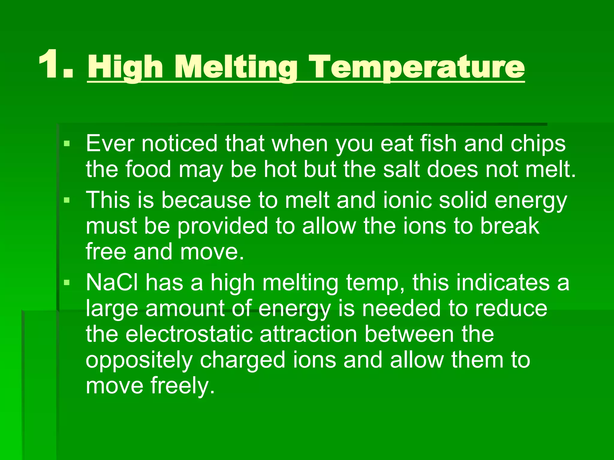 1. High Melting Temperature
▪ Ever noticed that when you eat fish and chips
the food may be hot but the salt does not melt.
▪ This is because to melt and ionic solid energy
must be provided to allow the ions to break
free and move.
▪ NaCl has a high melting temp, this indicates a
large amount of energy is needed to reduce
the electrostatic attraction between the
oppositely charged ions and allow them to
move freely.
 