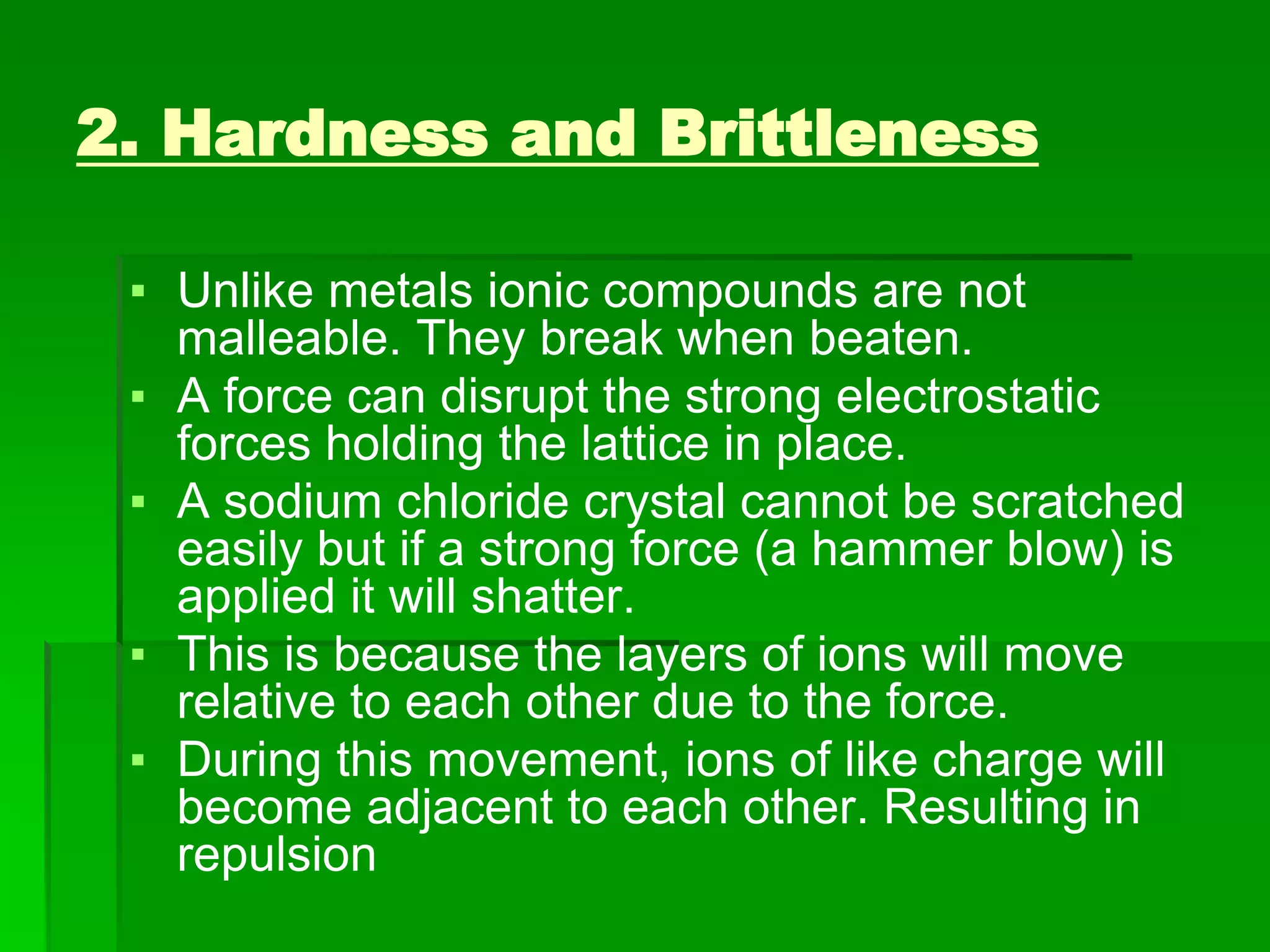 2. Hardness and Brittleness
▪ Unlike metals ionic compounds are not
malleable. They break when beaten.
▪ A force can disrupt the strong electrostatic
forces holding the lattice in place.
▪ A sodium chloride crystal cannot be scratched
easily but if a strong force (a hammer blow) is
applied it will shatter.
▪ This is because the layers of ions will move
relative to each other due to the force.
▪ During this movement, ions of like charge will
become adjacent to each other. Resulting in
repulsion
 