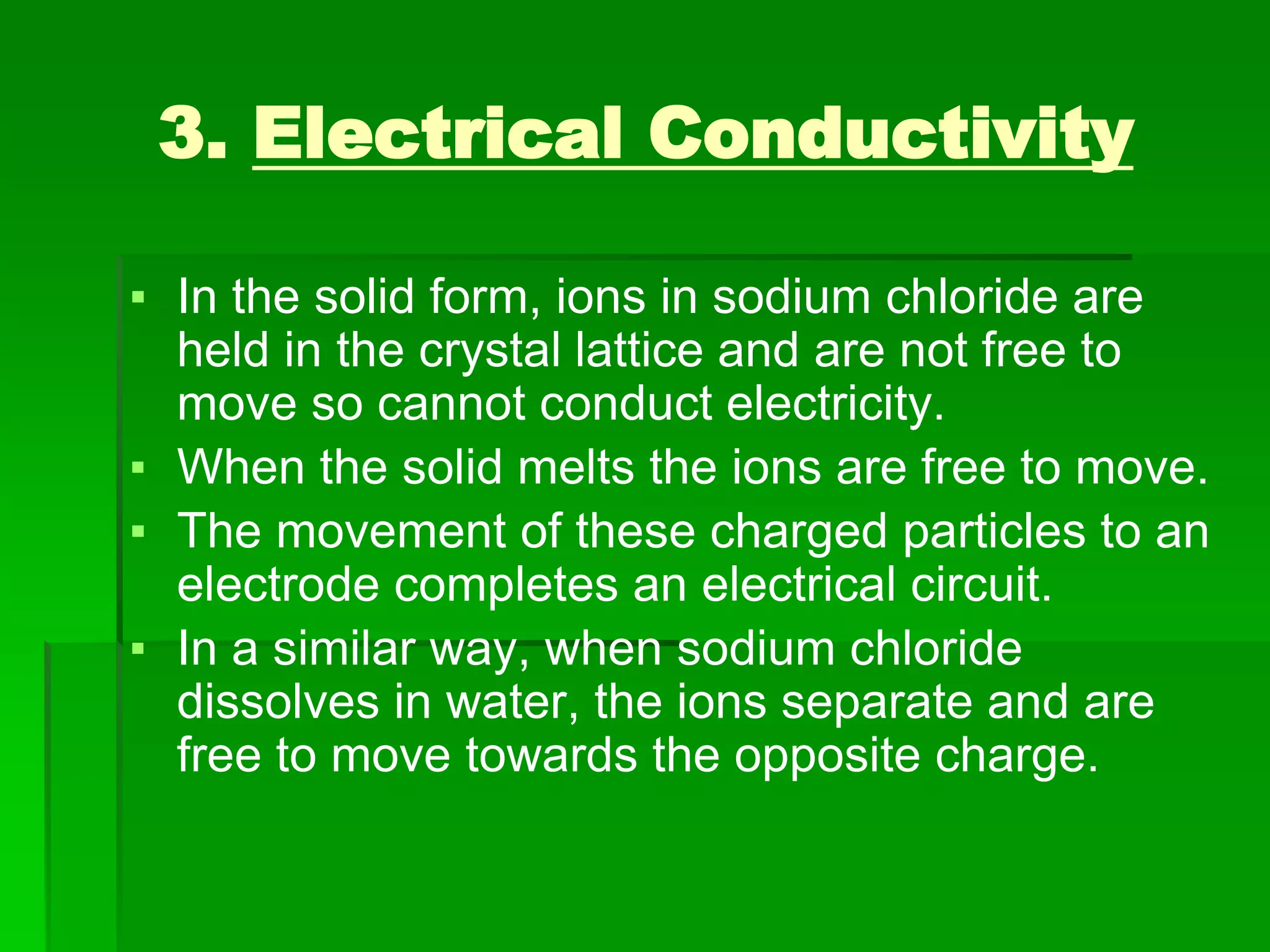 3. Electrical Conductivity
▪ In the solid form, ions in sodium chloride are
held in the crystal lattice and are not free to
move so cannot conduct electricity.
▪ When the solid melts the ions are free to move.
▪ The movement of these charged particles to an
electrode completes an electrical circuit.
▪ In a similar way, when sodium chloride
dissolves in water, the ions separate and are
free to move towards the opposite charge.
 