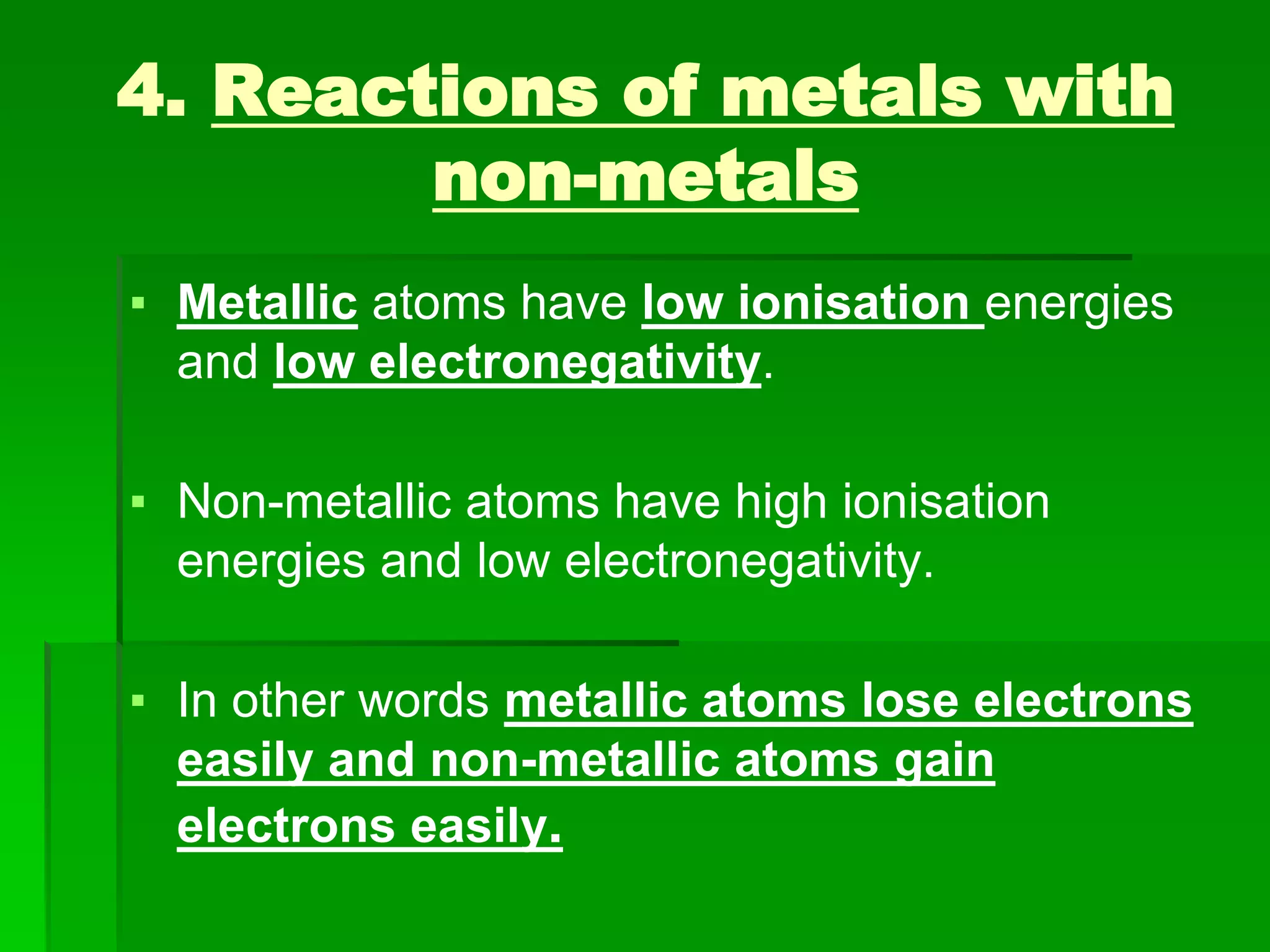 4. Reactions of metals with
non-metals
▪ Metallic atoms have low ionisation energies
and low electronegativity.
▪ Non-metallic atoms have high ionisation
energies and low electronegativity.
▪ In other words metallic atoms lose electrons
easily and non-metallic atoms gain
electrons easily.
 