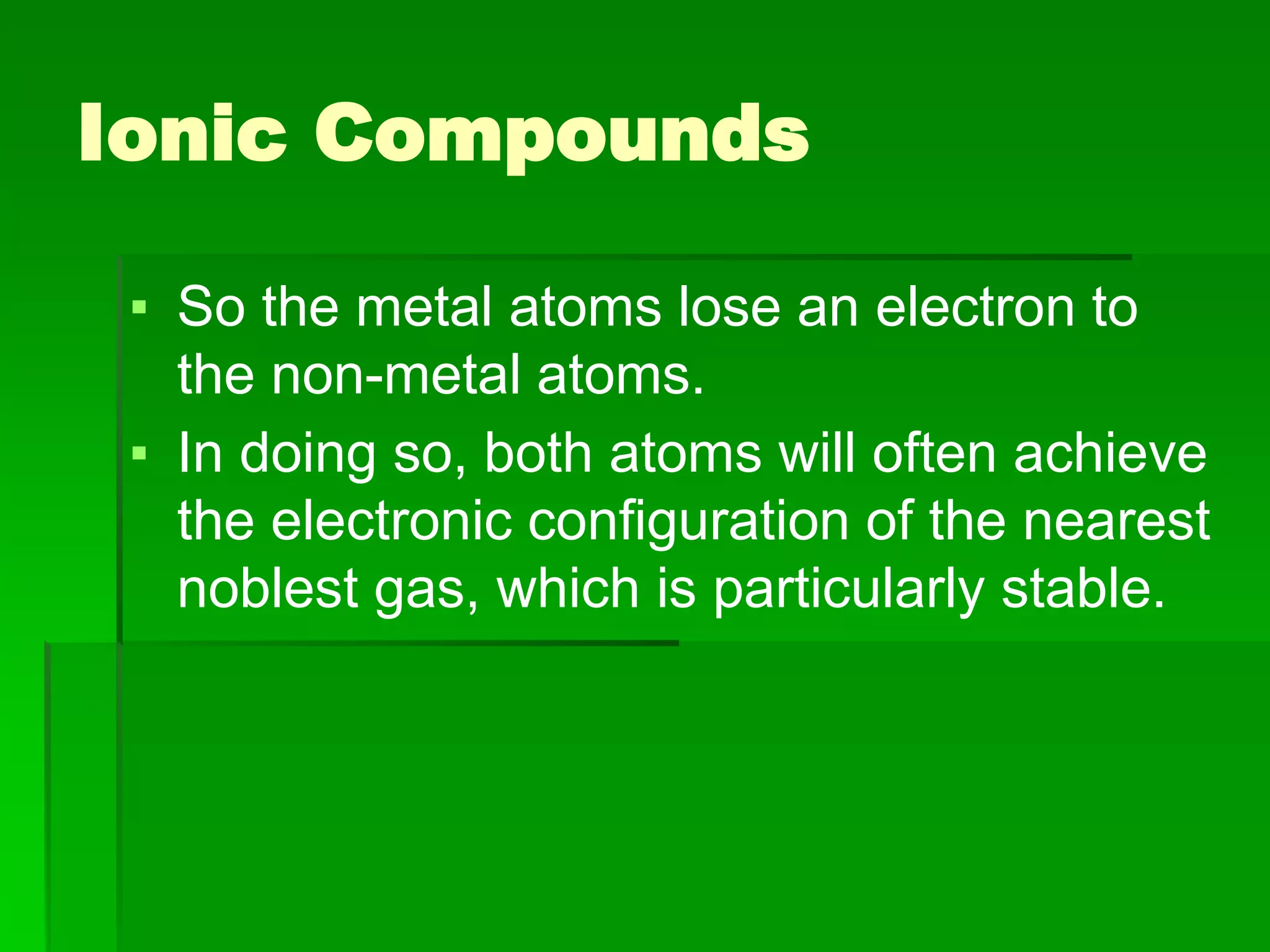 Ionic Compounds
▪ So the metal atoms lose an electron to
the non-metal atoms.
▪ In doing so, both atoms will often achieve
the electronic configuration of the nearest
noblest gas, which is particularly stable.
 