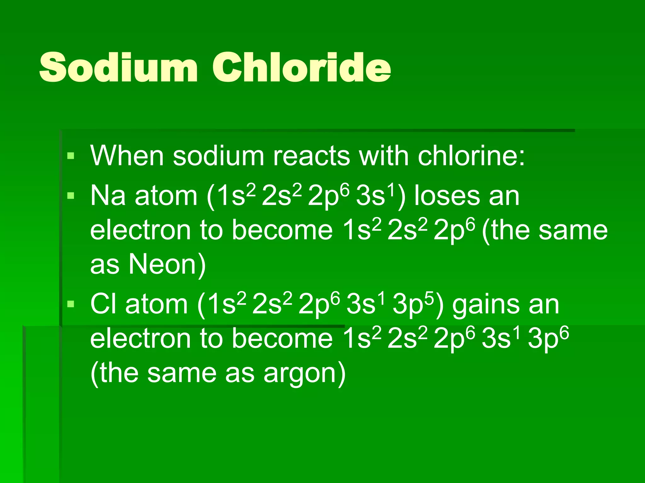 Sodium Chloride
▪ When sodium reacts with chlorine:
▪ Na atom (1s2 2s2 2p6 3s1) loses an
electron to become 1s2 2s2 2p6 (the same
as Neon)
▪ Cl atom (1s2 2s2 2p6 3s1 3p5) gains an
electron to become 1s2 2s2 2p6 3s1 3p6
(the same as argon)
 