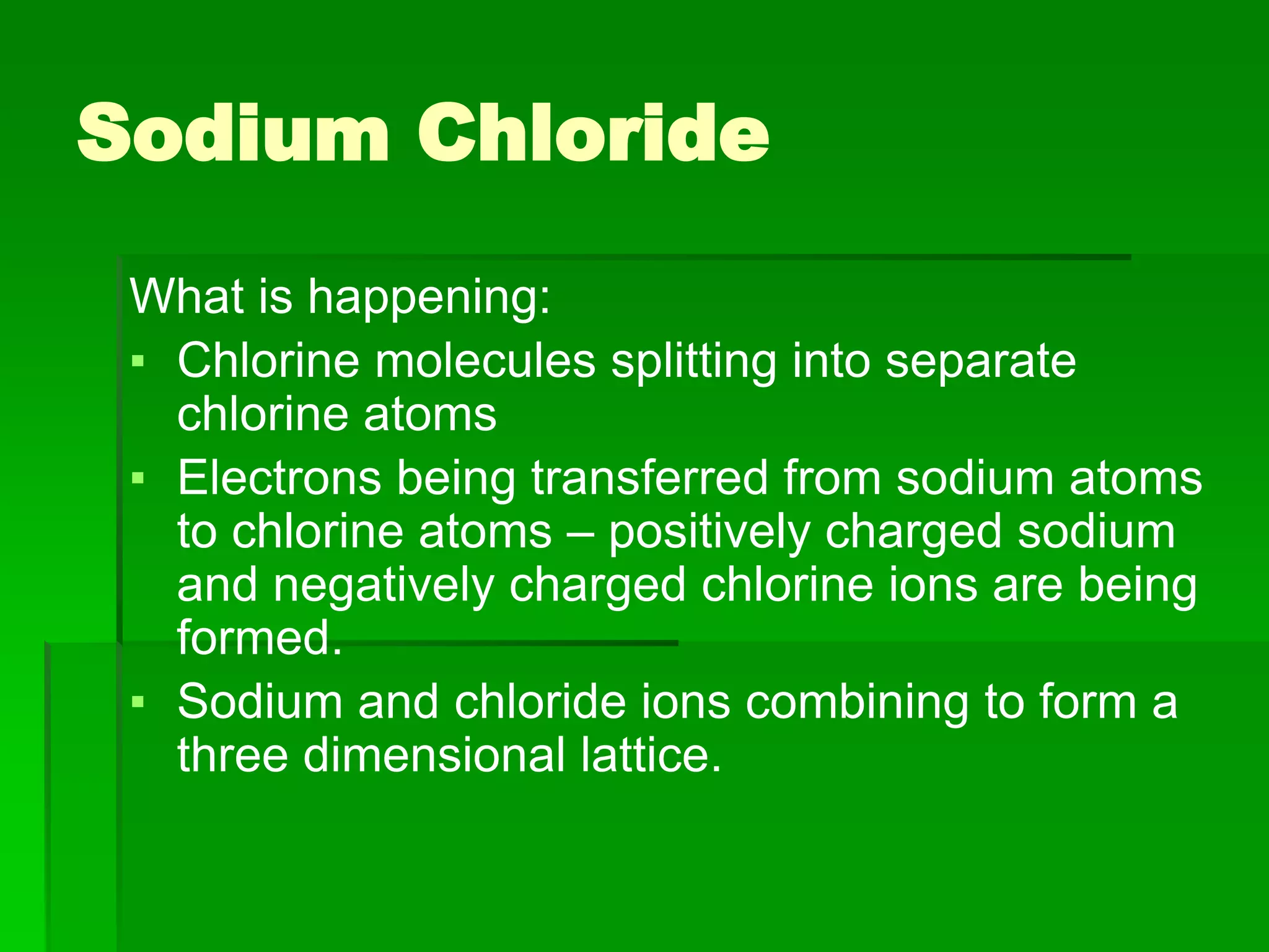 Sodium Chloride
What is happening:
▪ Chlorine molecules splitting into separate
chlorine atoms
▪ Electrons being transferred from sodium atoms
to chlorine atoms – positively charged sodium
and negatively charged chlorine ions are being
formed.
▪ Sodium and chloride ions combining to form a
three dimensional lattice.
 