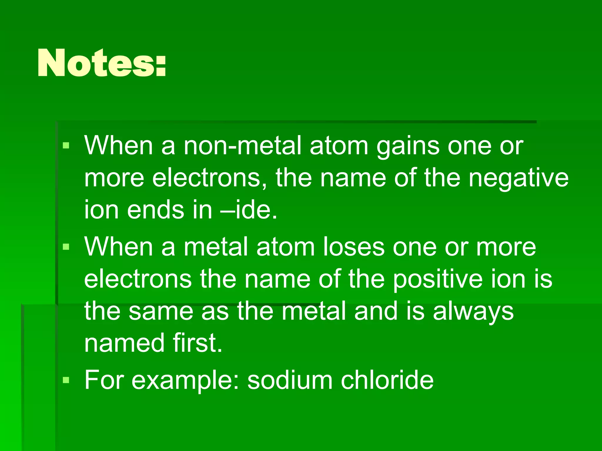 Notes:
▪ When a non-metal atom gains one or
more electrons, the name of the negative
ion ends in –ide.
▪ When a metal atom loses one or more
electrons the name of the positive ion is
the same as the metal and is always
named first.
▪ For example: sodium chloride
 