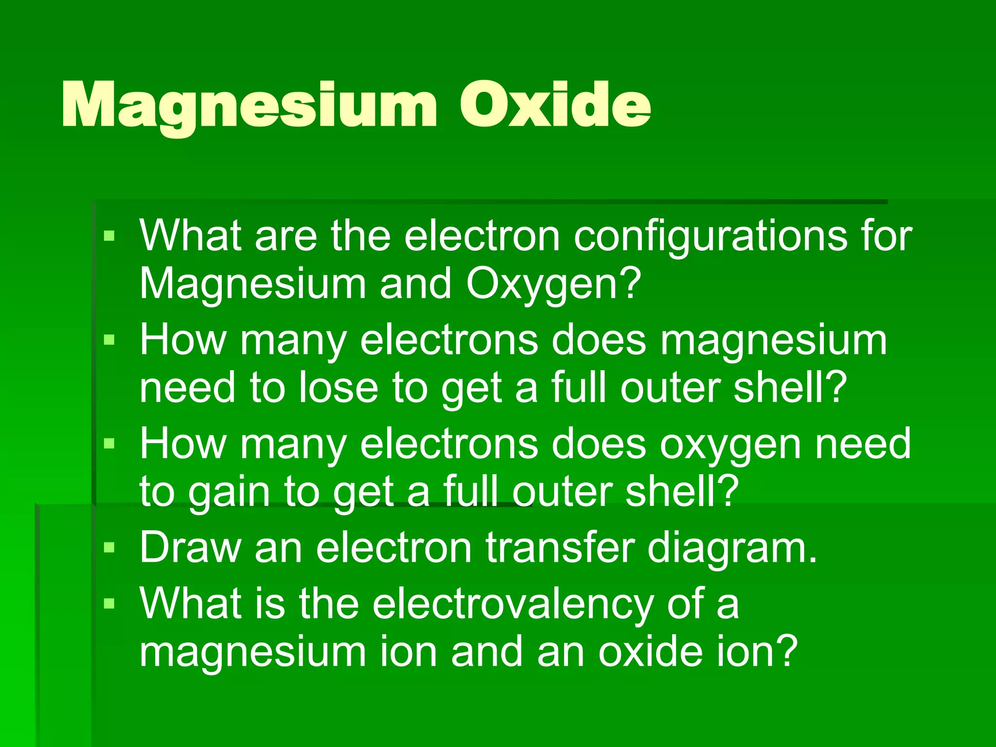 Magnesium Oxide
▪ What are the electron configurations for
Magnesium and Oxygen?
▪ How many electrons does magnesium
need to lose to get a full outer shell?
▪ How many electrons does oxygen need
to gain to get a full outer shell?
▪ Draw an electron transfer diagram.
▪ What is the electrovalency of a
magnesium ion and an oxide ion?
 