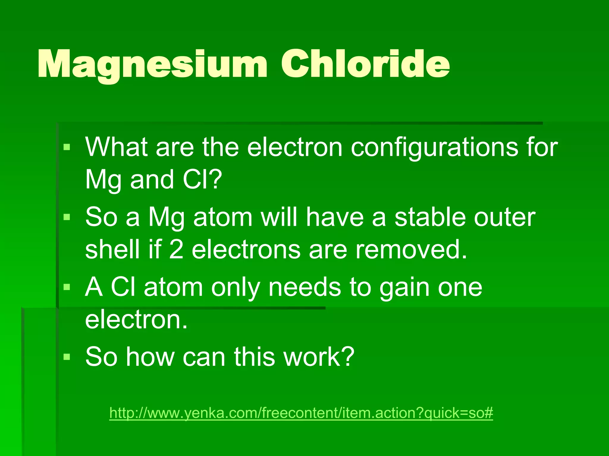 Magnesium Chloride
▪ What are the electron configurations for
Mg and Cl?
▪ So a Mg atom will have a stable outer
shell if 2 electrons are removed.
▪ A Cl atom only needs to gain one
electron.
▪ So how can this work?
http://www.yenka.com/freecontent/item.action?quick=so#
 