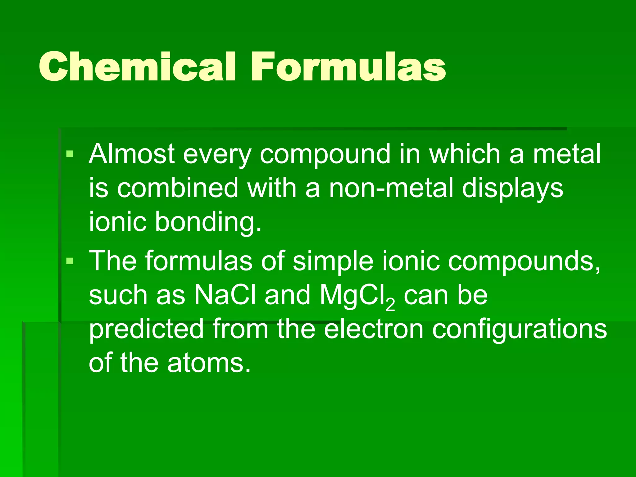 Chemical Formulas
▪ Almost every compound in which a metal
is combined with a non-metal displays
ionic bonding.
▪ The formulas of simple ionic compounds,
such as NaCl and MgCl2 can be
predicted from the electron configurations
of the atoms.
 