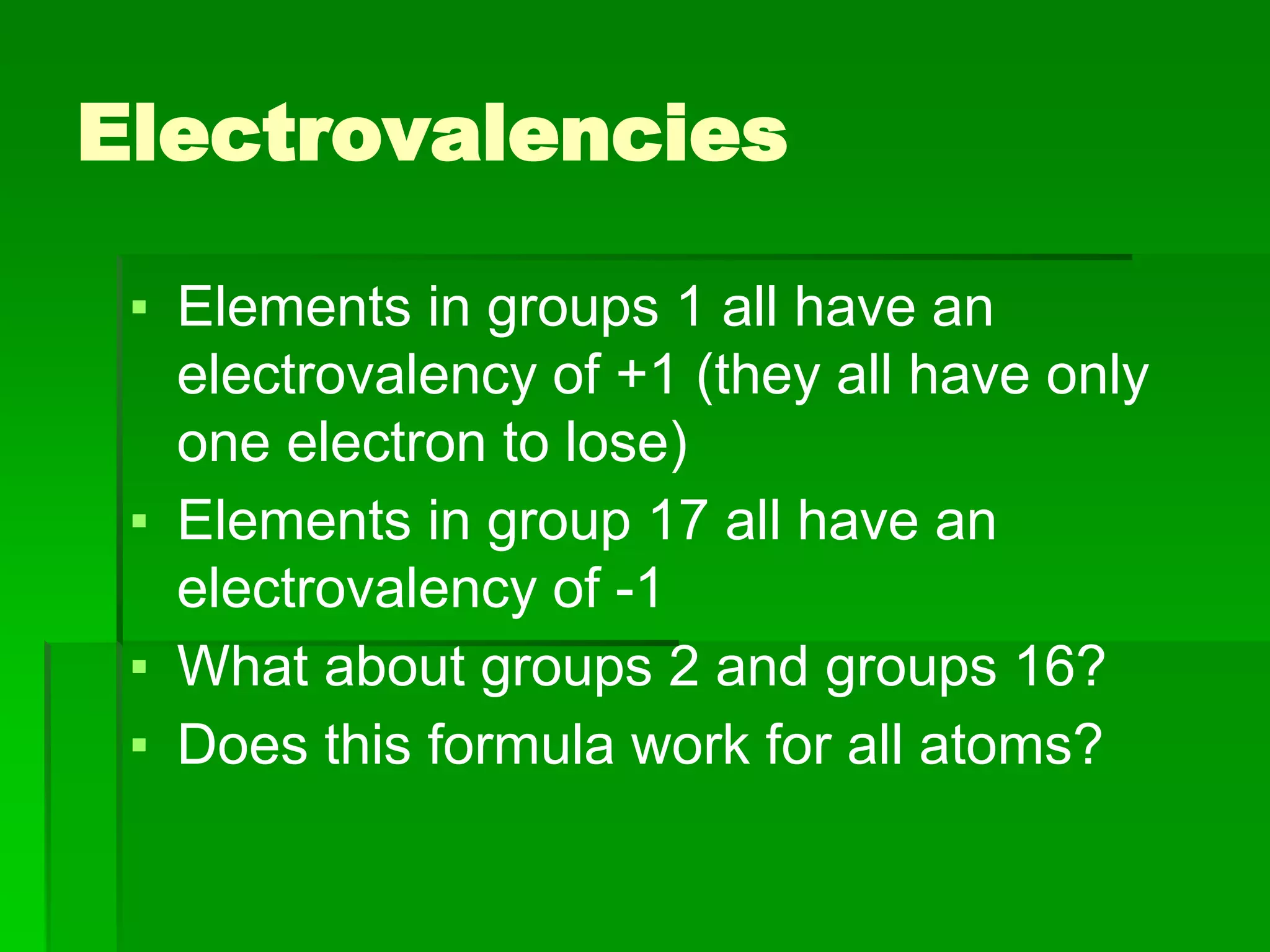 Electrovalencies
▪ Elements in groups 1 all have an
electrovalency of +1 (they all have only
one electron to lose)
▪ Elements in group 17 all have an
electrovalency of -1
▪ What about groups 2 and groups 16?
▪ Does this formula work for all atoms?
 