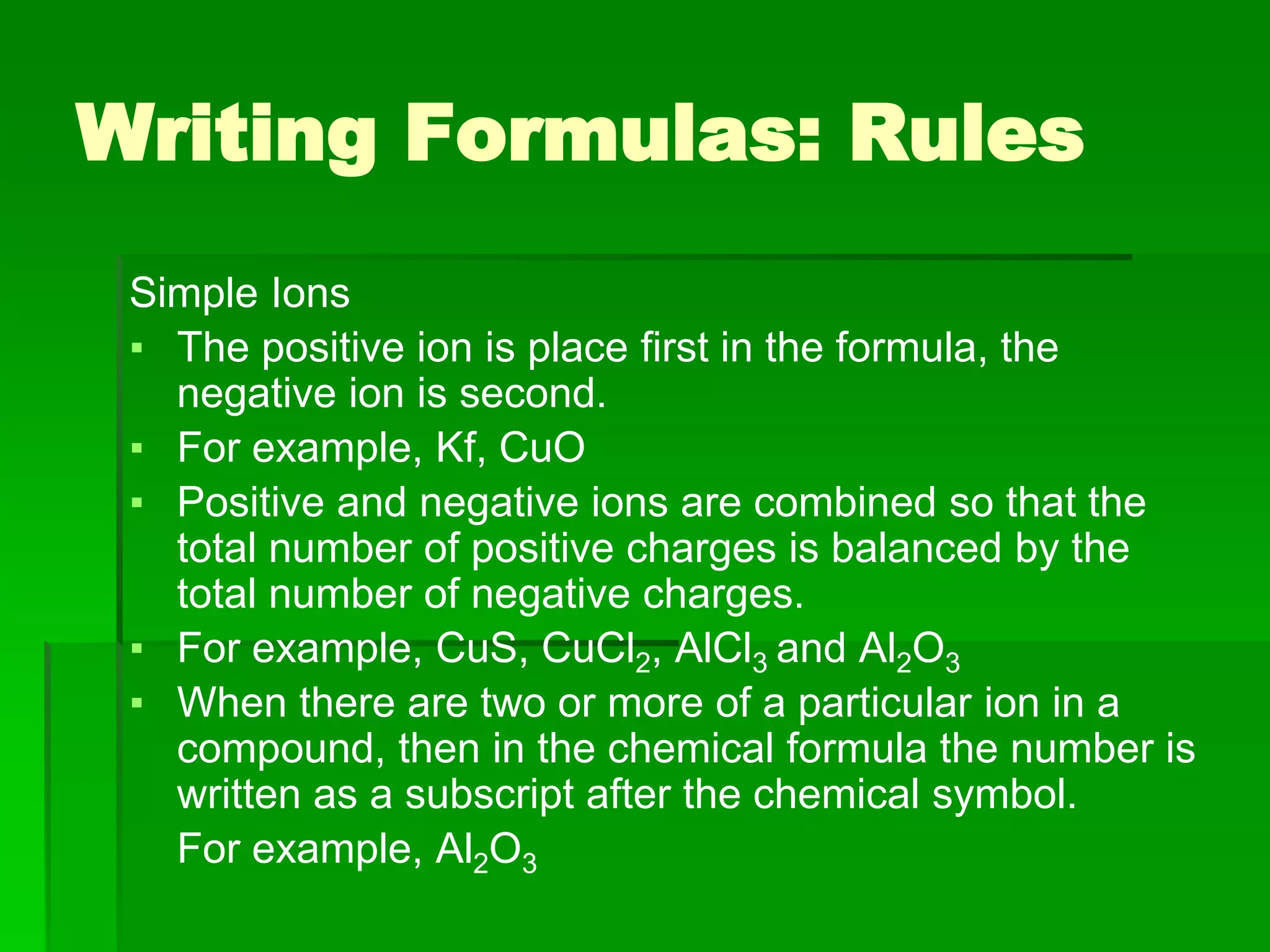 Simple Ions
▪ The positive ion is place first in the formula, the
negative ion is second.
▪ For example, Kf, CuO
▪ Positive and negative ions are combined so that the
total number of positive charges is balanced by the
total number of negative charges.
▪ For example, CuS, CuCl2, AlCl3 and Al2O3
▪ When there are two or more of a particular ion in a
compound, then in the chemical formula the number is
written as a subscript after the chemical symbol.
For example, Al2O3
Writing Formulas: Rules
 