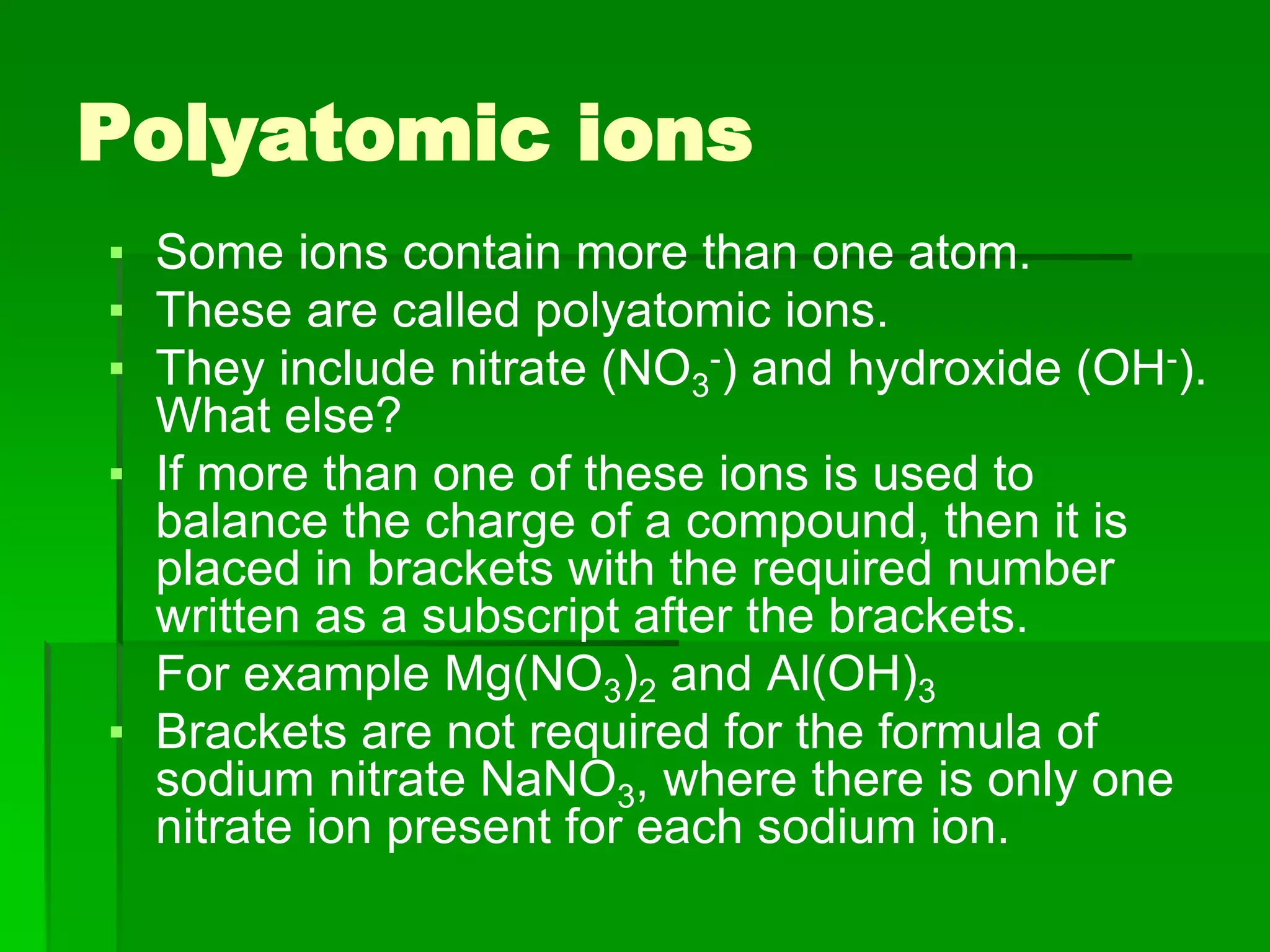 Polyatomic ions
▪ Some ions contain more than one atom.
▪ These are called polyatomic ions.
▪ They include nitrate (NO3
-) and hydroxide (OH-).
What else?
▪ If more than one of these ions is used to
balance the charge of a compound, then it is
placed in brackets with the required number
written as a subscript after the brackets.
For example Mg(NO3)2 and Al(OH)3
▪ Brackets are not required for the formula of
sodium nitrate NaNO3, where there is only one
nitrate ion present for each sodium ion.
 
