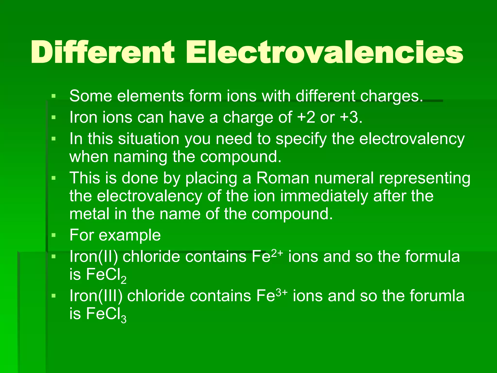 Different Electrovalencies
▪ Some elements form ions with different charges.
▪ Iron ions can have a charge of +2 or +3.
▪ In this situation you need to specify the electrovalency
when naming the compound.
▪ This is done by placing a Roman numeral representing
the electrovalency of the ion immediately after the
metal in the name of the compound.
▪ For example
▪ Iron(II) chloride contains Fe2+ ions and so the formula
is FeCl2
▪ Iron(III) chloride contains Fe3+ ions and so the forumla
is FeCl3
 