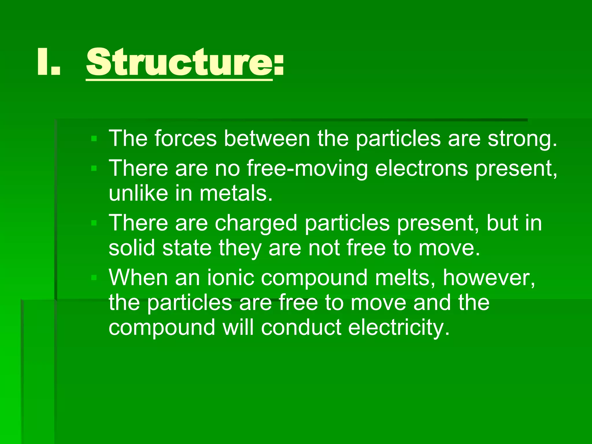 I. Structure:
▪ The forces between the particles are strong.
▪ There are no free-moving electrons present,
unlike in metals.
▪ There are charged particles present, but in
solid state they are not free to move.
▪ When an ionic compound melts, however,
the particles are free to move and the
compound will conduct electricity.
 