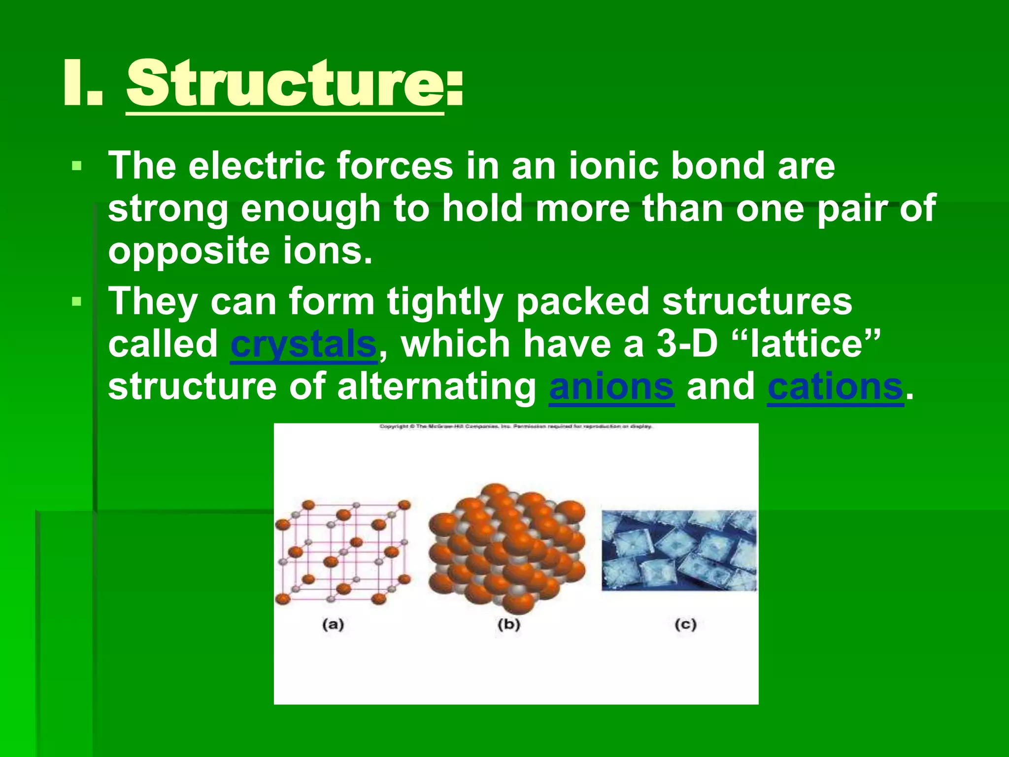 I. Structure:
▪ The electric forces in an ionic bond are
strong enough to hold more than one pair of
opposite ions.
▪ They can form tightly packed structures
called crystals, which have a 3-D “lattice”
structure of alternating anions and cations.
 