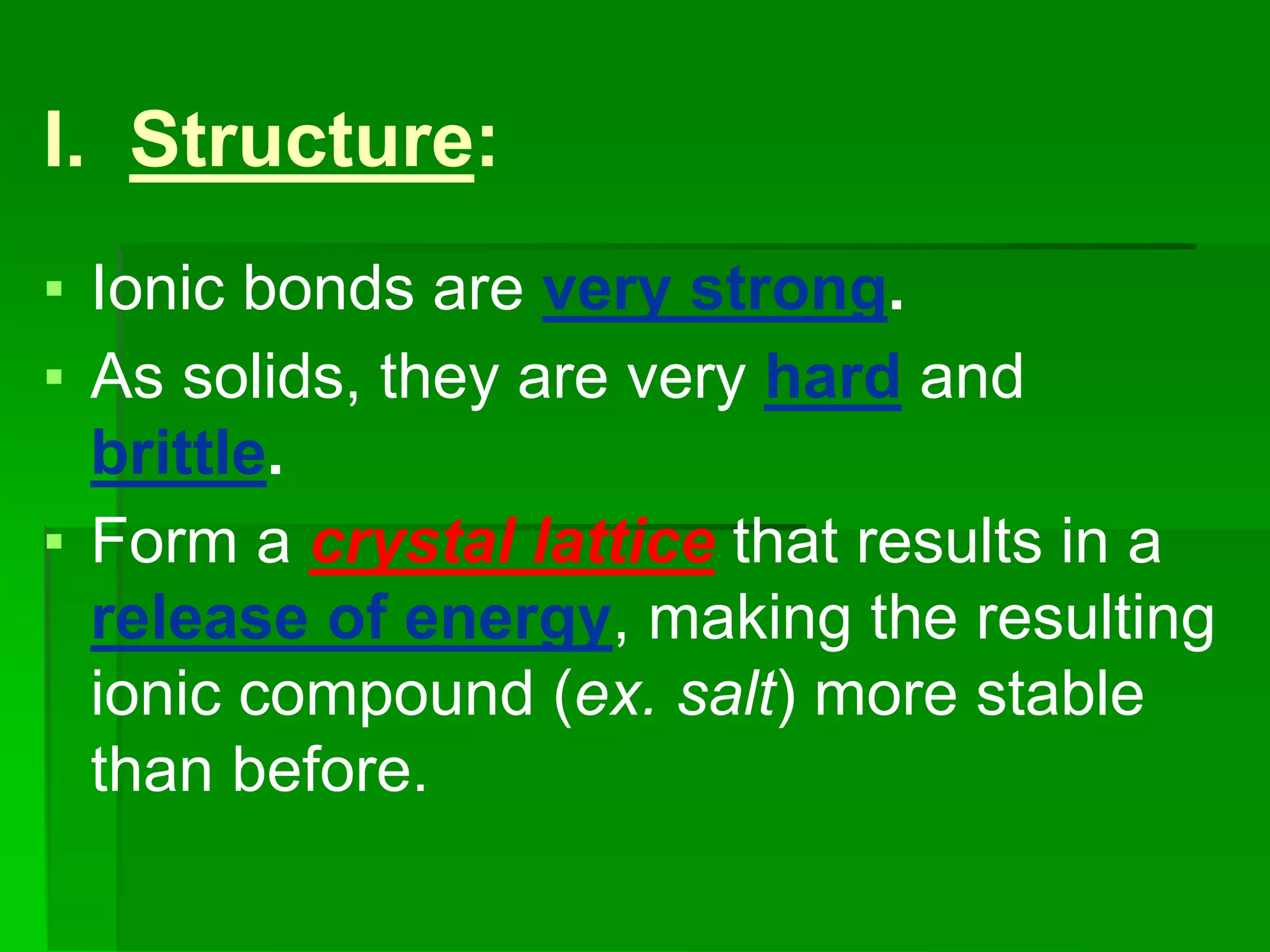 ▪ Ionic bonds are very strong.
▪ As solids, they are very hard and
brittle.
▪ Form a crystal lattice that results in a
release of energy, making the resulting
ionic compound (ex. salt) more stable
than before.
I. Structure:
 