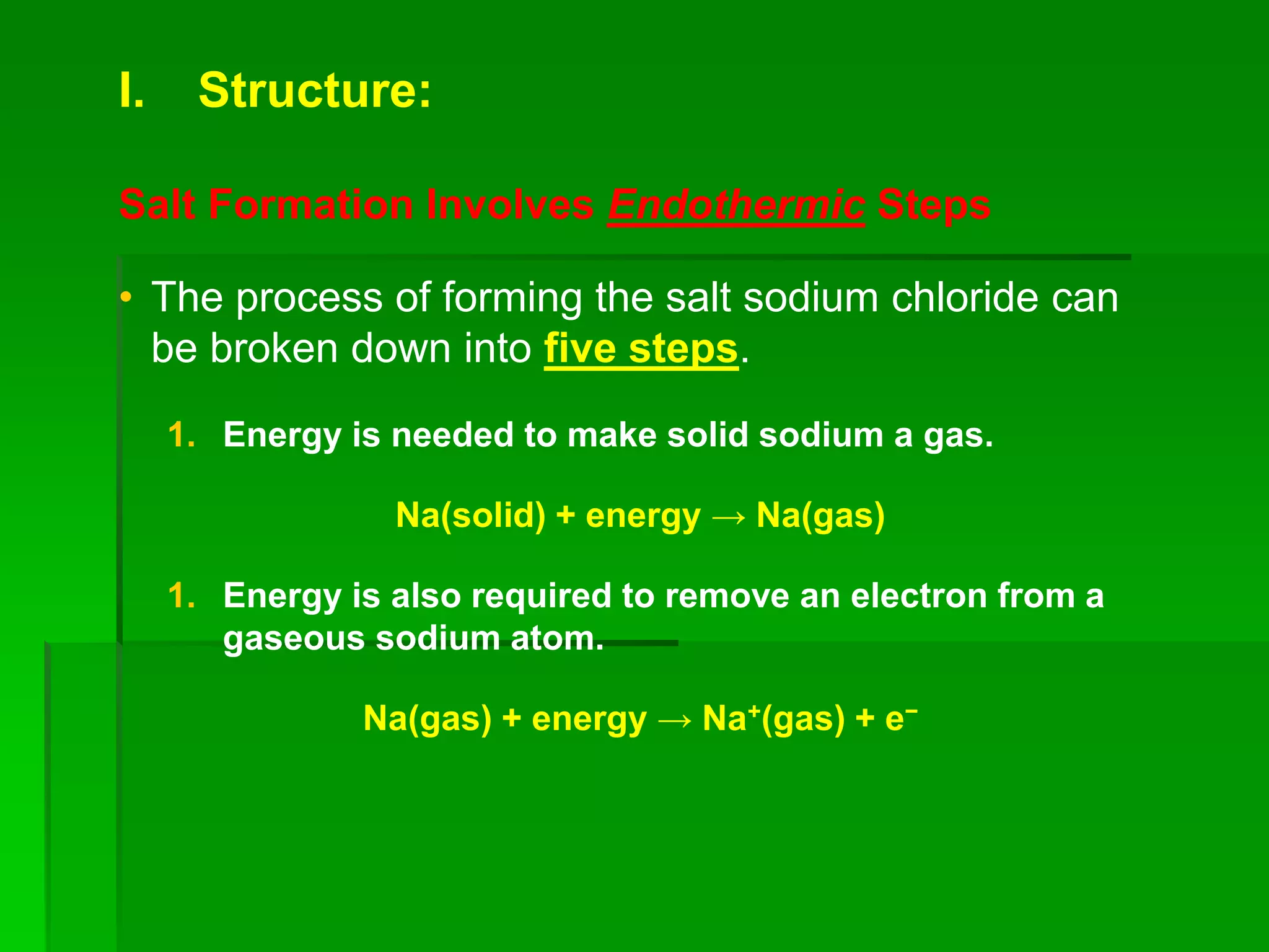 I. Structure:
Salt Formation Involves Endothermic Steps
• The process of forming the salt sodium chloride can
be broken down into five steps.
1. Energy is needed to make solid sodium a gas.
Na(solid) + energy → Na(gas)
1. Energy is also required to remove an electron from a
gaseous sodium atom.
Na(gas) + energy → Na+(gas) + e−
 